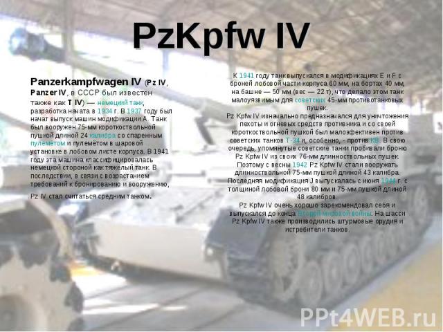 PzKpfw IVPanzerkampfwagen IV (Pz IV, Panzer IV, в СССР был известен также как T IV) — немецкий танк, разработка начата в 1934 г. В 1937 году был начат выпуск машин модификации A. Танк был вооружен 75-мм короткоствольной пушкой длиной 24 калибра со с…