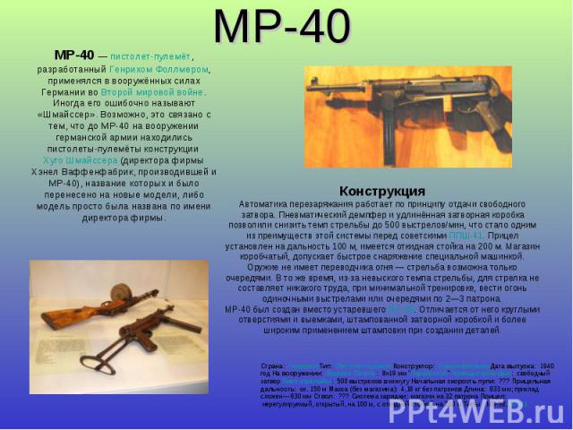 MP-40 MP-40 — пистолет-пулемёт, разработанный Генрихом Фоллмером, применялся в вооружённых силах Германии во Второй мировой войне.Иногда его ошибочно называют «Шмайссер». Возможно, это связано с тем, что до MP-40 на вооружении германской армии наход…