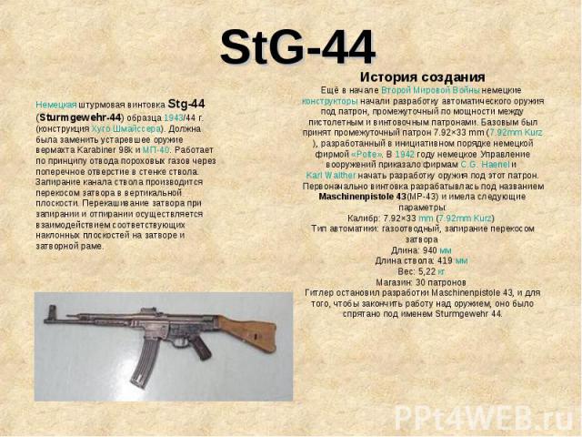 StG-44Немецкая штурмовая винтовка Stg-44 (Sturmgewehr-44) образца 1943/44 г. (конструкция Хуго Шмайссера). Должна была заменить устаревшее оружие вермахта Karabiner 98k и МП-40. Работает по принципу отвода пороховых газов через поперечное отверстие …