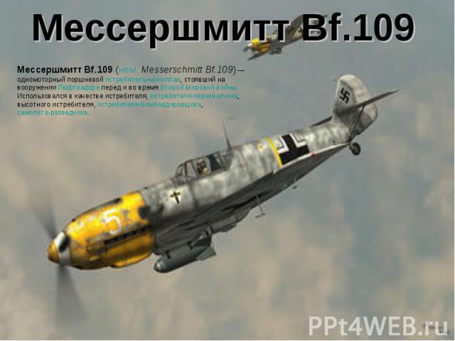 Мессершмитт Bf.109Мессершмитт Bf.109 (нем. Messerschmitt Bf.109) — одномоторный поршневой истребитель-моноплан, стоявший на вооружении Люфтваффе перед и во время Второй Мировой войны. Использовался в качестве истребителя, истребителя-перехватчика, в…