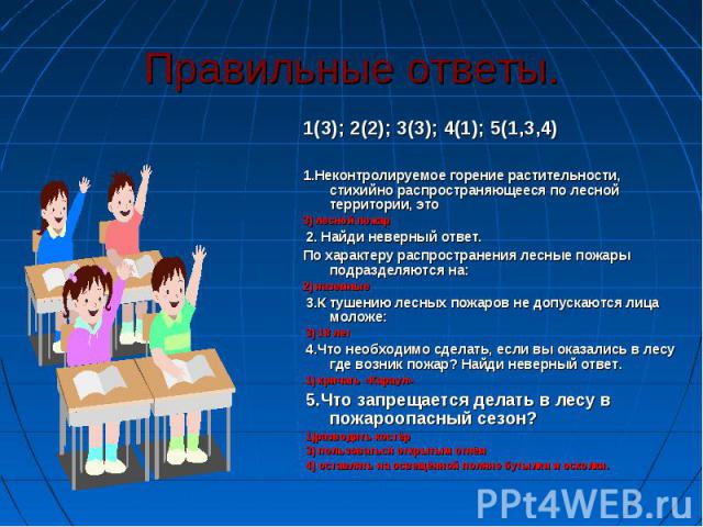 Правильные ответы. 1(3); 2(2); 3(3); 4(1); 5(1,3,4)1.Неконтролируемое горение растительности, стихийно распространяющееся по лесной территории, это3) лесной пожар 2. Найди неверный ответ.По характеру распространения лесные пожары подразделяются на:2…