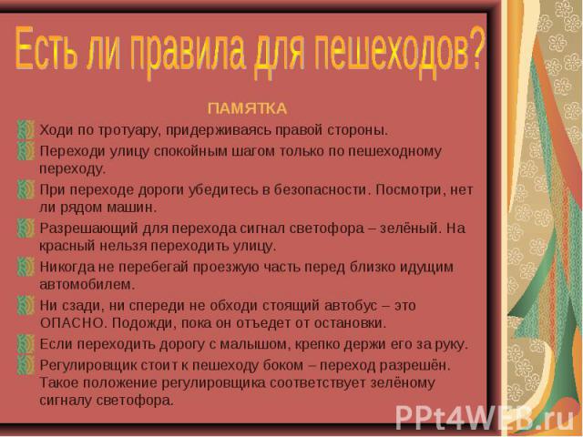 Есть ли правила для пешеходов? ПАМЯТКАХоди по тротуару, придерживаясь правой стороны.Переходи улицу спокойным шагом только по пешеходному переходу.При переходе дороги убедитесь в безопасности. Посмотри, нет ли рядом машин.Разрешающий для перехода си…