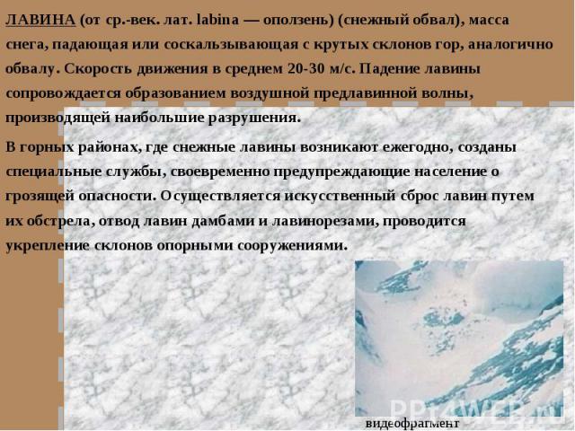ЛАВИНА (от ср.-век. лат. labina — оползень) (снежный обвал), масса снега, падающая или соскальзывающая с крутых склонов гор, аналогично обвалу. Скорость движения в среднем 20-30 м/с. Падение лавины сопровождается образованием воздушной предлавинной …