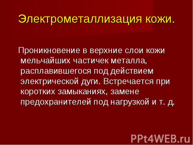 Электрометаллизация кожи. Проникновение в верхние слои кожи мельчайших частичек металла, расплавившегося под действием электрической дуги. Встречается при коротких замыканиях, замене предохранителей под нагрузкой и т. д.