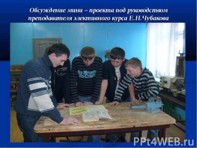 Обсуждение мини – проекта под руководством преподавателя элективного курса Е.Н.Чубакова