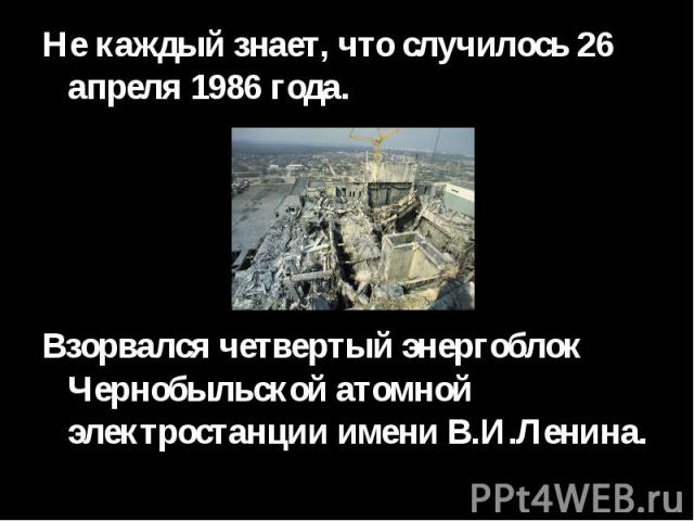 Не каждый знает, что случилось 26 апреля 1986 года. Взорвался четвертый энергоблок Чернобыльской атомной электростанции имени В.И.Ленина.