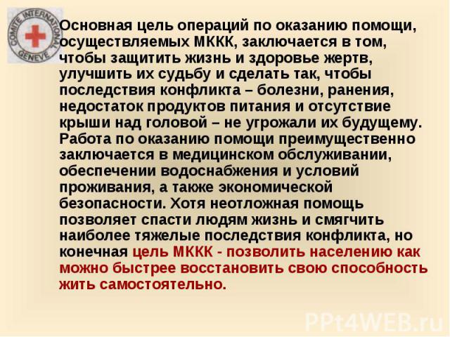 Основная цель операций по оказанию помощи, осуществляемых МККК, заключается в том, чтобы защитить жизнь и здоровье жертв, улучшить их судьбу и сделать так, чтобы последствия конфликта – болезни, ранения, недостаток продуктов питания и отсутствие кры…