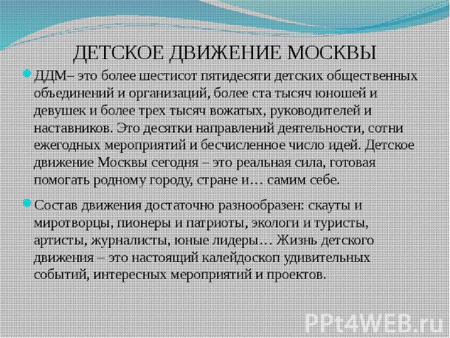 ДЕТСКОЕ ДВИЖЕНИЕ МОСКВЫ ДДМ– это более шестисот пятидесяти детских общественных объединений и организаций, более ста тысяч юношей и девушек и более трех тысяч вожатых, руководителей и наставников. Это десятки направлений деятельности, сотни ежегодны…