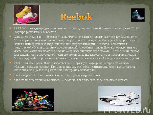 Reebok REEBOK — международная компания по производству спортивной одежды и аксессуаров. Штаб-квартира расположена в Бостоне.Основатель Компании — Джозеф Уильям Фостер, становится членом местного клуба любителей бега и горячим поклонником этого вида …