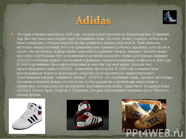 Adidas История компании началась в 1920 году, когда молодой сапожник из Херцогенауэрах (Германия) Ади Дасслер сшил свою первую пару спортивной обуви. Он хотел, чтобы у каждого атлета была такая экипировка, которая помогала бы ему добиваться лучших р…