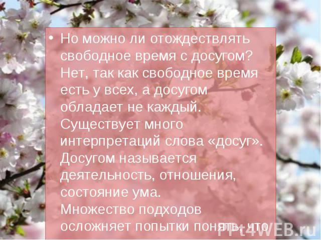 Но можно ли отождествлять свободное время с досугом? Нет, так как свободное время есть у всех, а досугом обладает не каждый. Существует много интерпретаций слова «досуг». Досугом называется деятельность, отношения, состояние ума.Множество подходов о…