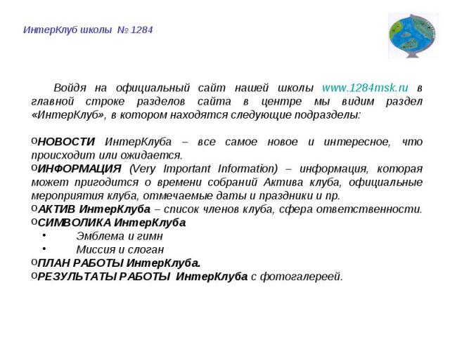 ИнтерКлуб школы № 1284 Войдя на официальный сайт нашей школы www.1284msk.ru в главной строке разделов сайта в центре мы видим раздел «ИнтерКлуб», в котором находятся следующие подразделы:НОВОСТИ ИнтерКлуба – все самое новое и интересное, что происхо…