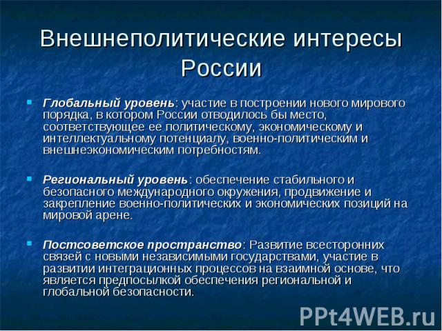 Внешнеполитические интересы России Глобальный уровень: участие в построении нового мирового порядка, в котором России отводилось бы место, соответствующее ее политическому, экономическому и интеллектуальному потенциалу, военно-политическим и внешнеэ…