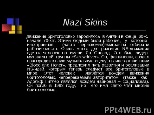 Nazi Skins Движение бритоголовых зародилось в Англии в конце 60-х, начале 70-хгг. Этими людьми были рабочие, у которых иностранные (часто чернокожие)эмигранты отбирали рабочие места. Очень много для развития NS движения сделал человек по имени Ян Ст…