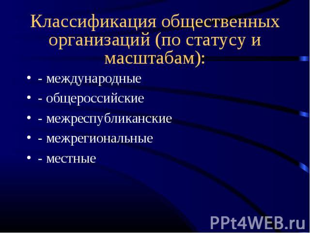 Классификация общественных организаций (по статусу и масштабам): - международные- общероссийские- межреспубликанские- межрегиональные- местные