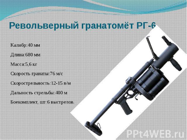 Револьверный гранатомёт РГ-6 Калибр:40 ммДлина:680 ммМасса:5,6 кгСкорость гранаты:76 м/сСкорострельность:12-15 в/мДальность стрельбы:400 мБоекомплект, шт:6 выстрелов.