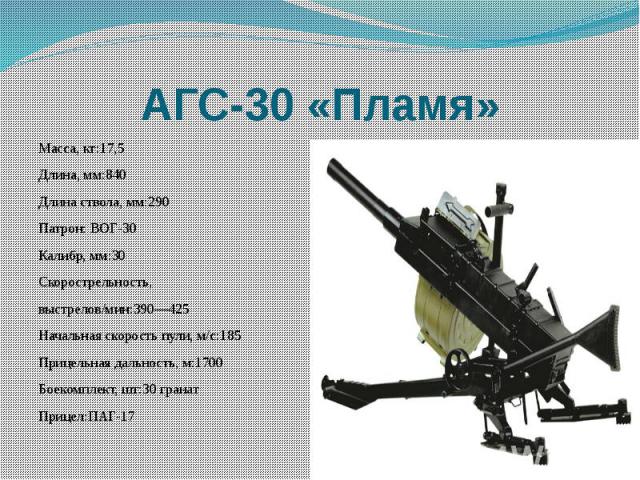 АГС-30 «Пламя» Масса, кг:17,5 Длина, мм:840Длина ствола, мм:290Патрон: ВОГ-30Калибр, мм:30Скорострельность,выстрелов/мин:390—425Начальная скорость пули, м/с:185Прицельная дальность, м:1700Боекомплект, шт:30 гранатПрицел:ПАГ-17