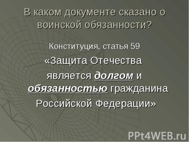 В каком документе сказано о воинской обязанности? Конституция, статья 59«Защита Отечества является долгом и обязанностью гражданина Российской Федерации»