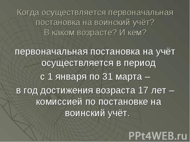 Когда осуществляется первоначальная постановка на воинский учёт?В каком возрасте? И кем? первоначальная постановка на учёт осуществляется в период с 1 января по 31 марта – в год достижения возраста 17 лет – комиссией по постановке на воинский учёт.