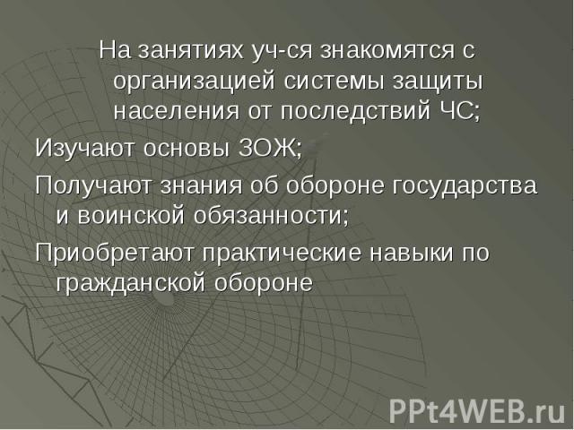 На занятиях уч-ся знакомятся с организацией системы защиты населения от последствий ЧС;Изучают основы ЗОЖ;Получают знания об обороне государства и воинской обязанности;Приобретают практические навыки по гражданской обороне