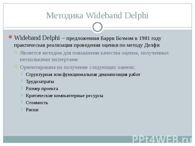 Методика Wideband Delphi Wideband Delphi – предложенная Барри Боэмом в 1981 году практическая реализация проведения оценки по методу ДелфиЯвляется методом для повышения качества оценок, полученных несколькими экспертамиОриентирована на получение сле…