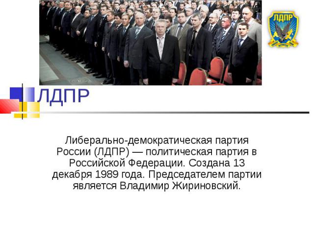ЛДПР Либерально-демократическая партия России (ЛДПР) — политическая партия в Российской Федерации. Создана 13 декабря 1989 года. Председателем партии является Владимир Жириновский.
