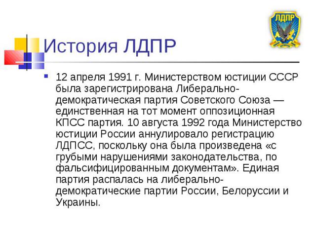 История ЛДПР 12 апреля 1991 г. Министерством юстиции СССР была зарегистрирована Либерально-демократическая партия Советского Союза — единственная на тот момент оппозиционная КПСС партия. 10 августа 1992 года Министерство юстиции России аннулировало …