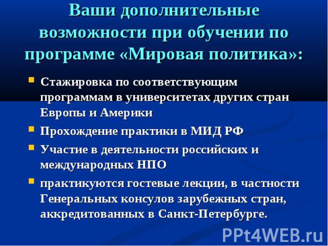 Ваши дополнительные возможности при обучении по программе «Мировая политика»: Стажировка по соответствующим программам в университетах других стран Европы и АмерикиПрохождение практики в МИД РФУчастие в деятельности российских и международных НПОпра…