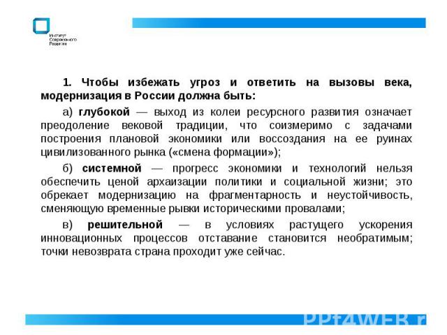 1. Чтобы избежать угроз и ответить на вызовы века, модернизация в России должна быть:а) глубокой — выход из колеи ресурсного развития означает преодоление вековой традиции, что соизмеримо с задачами построения плановой экономики или воссоздания на е…