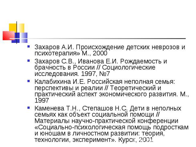 Захаров А.И. Происхождение детских неврозов и психотерапия» М., 2000 Захаров С.В., Иванова Е.И. Рождаемость и брачность в России // Социологические исследования. 1997, №7 Калабихина И.Е. Российская неполная семья: перспективы и реалии // Теоретическ…