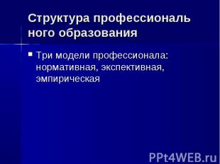 Структура профессиональ ного образования Три модели профессионала: нормативная,