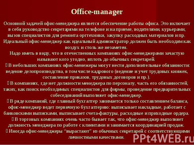 Office-managerОсновной задачей офис-менеджера является обеспечение работы офиса. Это включает в себя руководство секретарями на телефоне и на приеме, водителями, курьерами, вызов специалистов для ремонта оргтехники, закупку расходных материалов и пр…