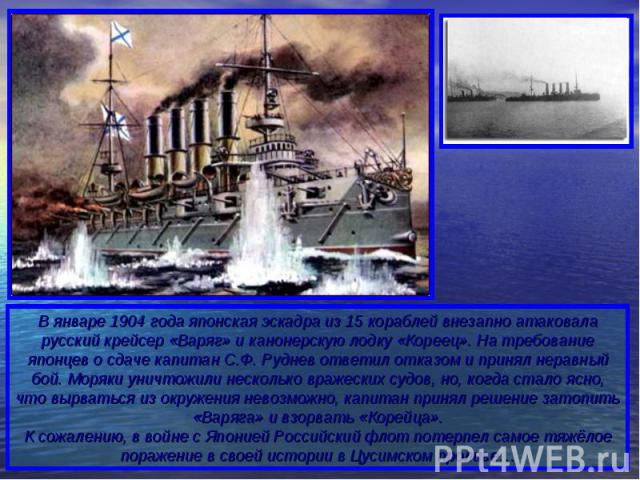 В январе 1904 года японская эскадра из 15 кораблей внезапно атаковала русский крейсер «Варяг» и канонерскую лодку «Кореец». На требование японцев о сдаче капитан С.Ф. Руднев ответил отказом и принял неравный бой. Моряки уничтожили несколько вражески…