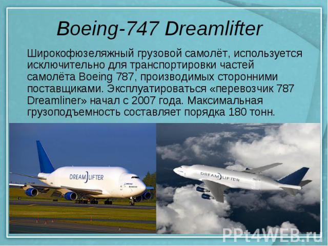 Boeing-747 Dreamlifter Широкофюзеляжный грузовой самолёт, используется исключительно для транспортировки частей самолёта Boeing 787, производимых сторонними поставщиками. Эксплуатироваться «перевозчик 787 Dreamliner» начал с 2007 года. Максимальная …