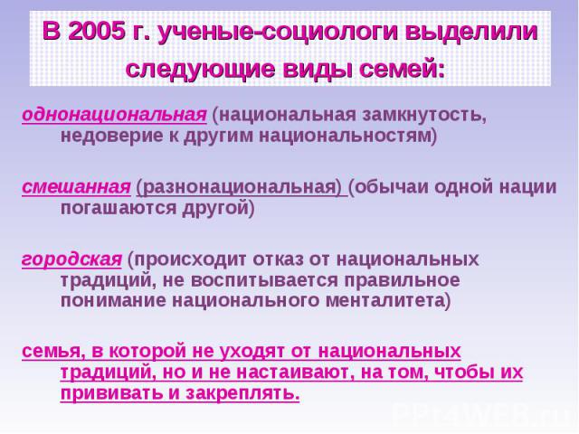 В 2005 г. ученые-социологи выделили следующие виды семей: однонациональная (национальная замкнутость, недоверие к другим национальностям) смешанная (разнонациональная) (обычаи одной нации погашаются другой) городская (происходит отказ от национальны…