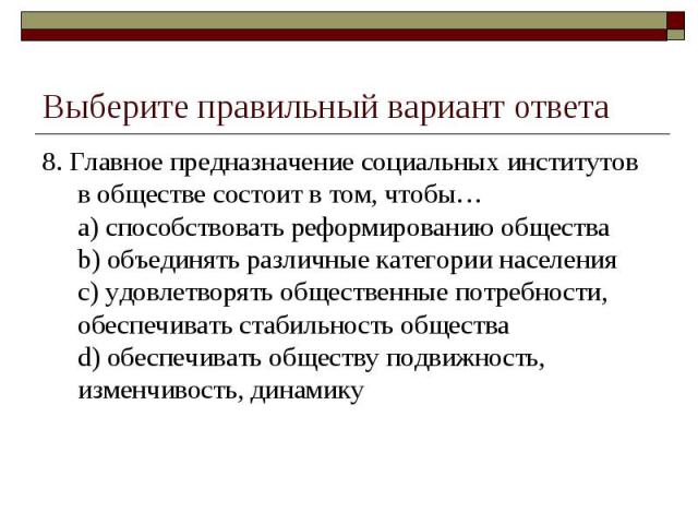 Выберите правильный вариант ответа 8. Главное предназначение социальных институтов в обществе состоит в том, чтобы…a) способствовать реформированию обществаb) объединять различные категории населенияc) удовлетворять общественные потребности, обеспеч…