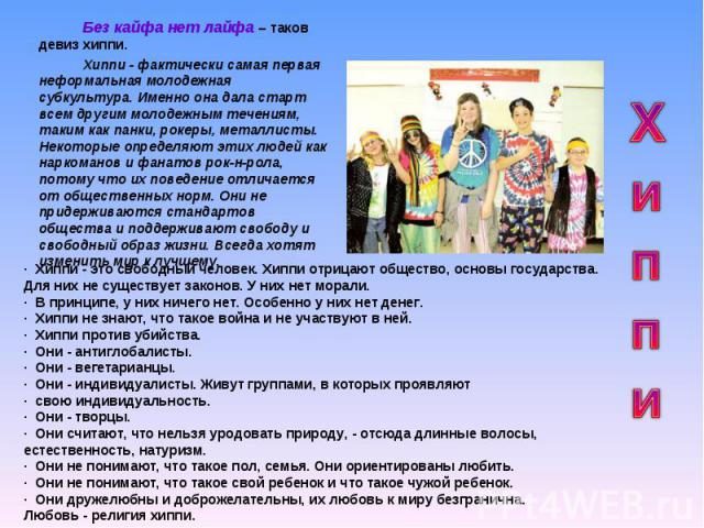 Без кайфа нет лайфа – таков девиз хиппи.Хиппи - фактически самая первая неформальная молодежная субкультура. Именно она дала старт всем другим молодежным течениям, таким как панки, рокеры, металлисты. Некоторые определяют этих людей как наркоманов и…