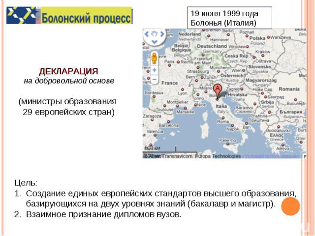 ДЕКЛАРАЦИЯна добровольной основе(министры образования 29 европейских стран)Цель:Создание единых европейских стандартов высшего образования, базирующихся на двух уровнях знаний (бакалавр и магистр).Взаимное признание дипломов вузов.