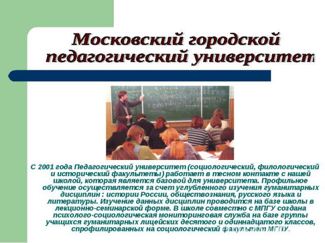 Московский городской педагогический университет С 2001 года Педагогический университет (социологический, филологический и исторический факультеты) работает в тесном контакте с нашей школой, которая является базовой для университета. Профильное обуче…