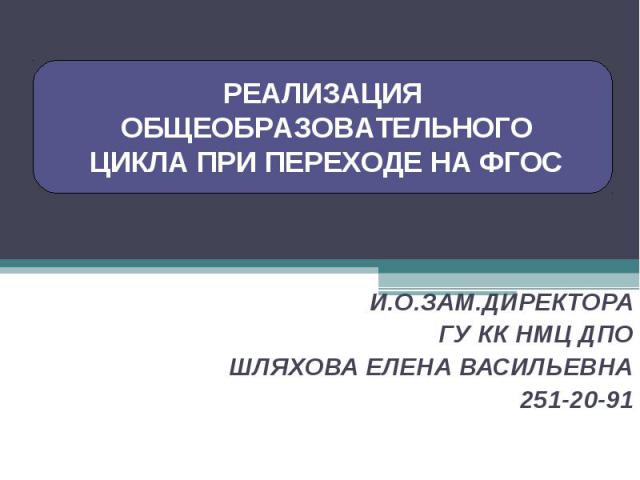 РЕАЛИЗАЦИЯ ОБЩЕОБРАЗОВАТЕЛЬНОГО ЦИКЛА ПРИ ПЕРЕХОДЕ НА ФГОСИ.О.ЗАМ.ДИРЕКТОРА ГУ КК НМЦ ДПОШЛЯХОВА ЕЛЕНА ВАСИЛЬЕВНА251-20-91