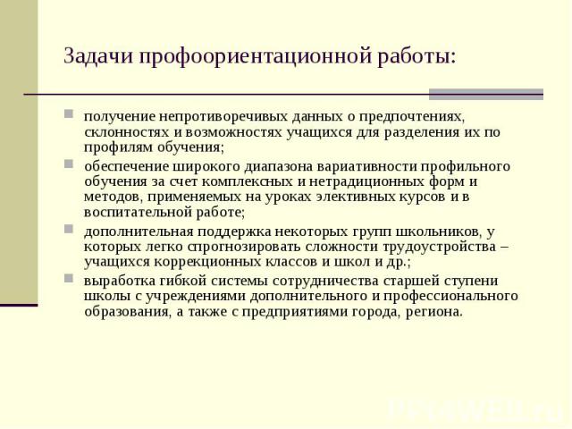 Задачи профоориентационной работы: получение непротиворечивых данных о предпочтениях, склонностях и возможностях учащихся для разделения их по профилям обучения; обеспечение широкого диапазона вариативности профильного обучения за счет комплексных и…