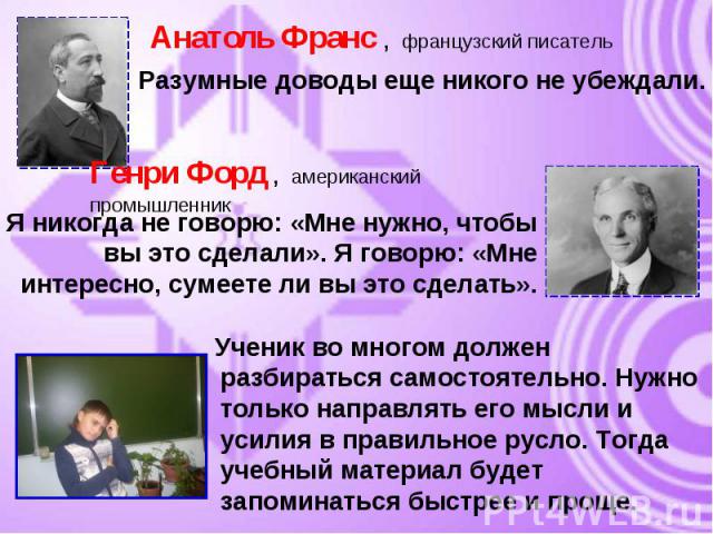 Анатоль Франс , французский писатель Разумные доводы еще никого не убеждали.Генри Форд , американский промышленникЯ никогда не говорю: «Мне нужно, чтобы вы это сделали». Я говорю: «Мне интересно, сумеете ли вы это сделать». Ученик во многом должен р…