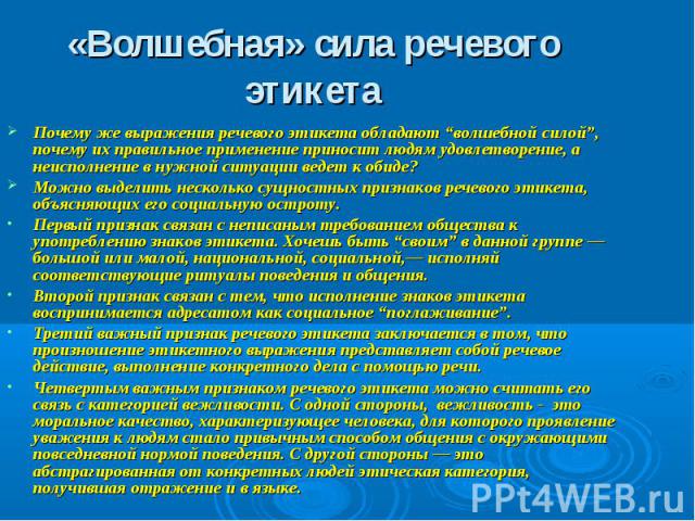 «Волшебная» сила речевого этикета Почему же выражения речевого этикета обладают “волшебной силой”, почему их правильное применение приносит людям удовлетворение, а неисполнение в нужной ситуации ведет к обиде? Можно выделить несколько сущностных при…