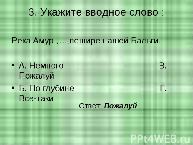 3. Укажите вводное слово : Река Амур ,…,пошире нашей Бальги.А. Немного В. ПожалуйБ. По глубине Г. Все-таки