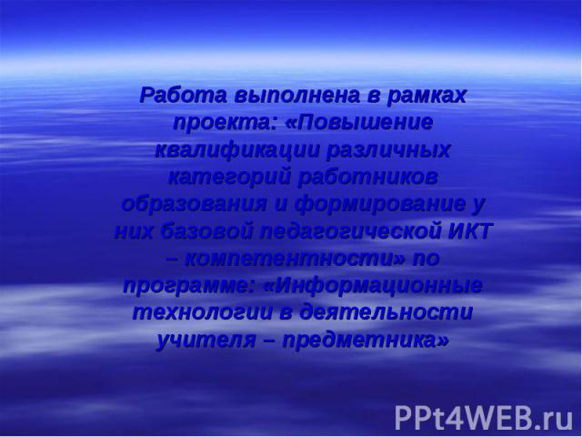 Работа выполнена в рамках проекта: «Повышение квалификации различных категорий работников образования и формирование у них базовой педагогической ИКТ – компетентности» по программе: «Информационные технологии в деятельности учителя – предметника»