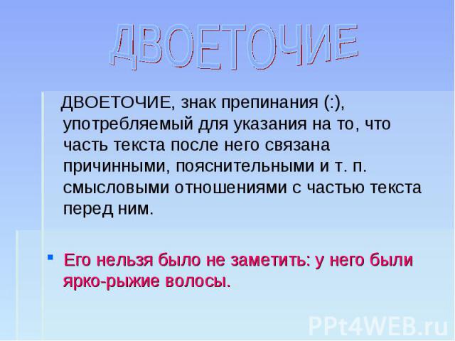 ДВОЕТОЧИЕ ДВОЕТОЧИЕ, знак препинания (:), употребляемый для указания на то, что часть текста после него связана причинными, пояснительными и т. п. смысловыми отношениями с частью текста перед ним.Его нельзя было не заметить: у него были ярко-рыжие волосы.