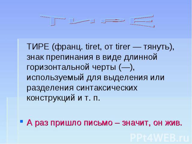 ТИРЕ ТИРЕ (франц. tiret, от tirer — тянуть), знак препинания в виде длинной горизонтальной черты (—), используемый для выделения или разделения синтаксических конструкций и т. п.А раз пришло письмо – значит, он жив.