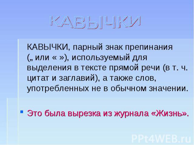 КАВЫЧКИ КАВЫЧКИ, парный знак препинания („ или « »), используемый для выделения в тексте прямой речи (в т. ч. цитат и заглавий), а также слов, употребленных не в обычном значении.Это была вырезка из журнала «Жизнь».