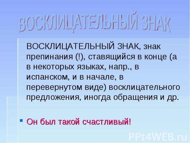 ВОСКЛИЦАТЕЛЬНЫЙ ЗНАК ВОСКЛИЦАТЕЛЬНЫЙ ЗНАК, знак препинания (!), ставящийся в конце (а в некоторых языках, напр., в испанском, и в начале, в перевернутом виде) восклицательного предложения, иногда обращения и др.Он был такой счастливый!