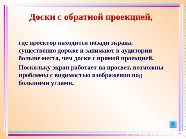 Доски с обратной проекцией, где проектор находится позади экрана, существенно дороже и занимают в аудитории больше места, чем доски с прямой проекцией. Поскольку экран работает на просвет, возможны проблемы с видимостью изображения под большими углами.